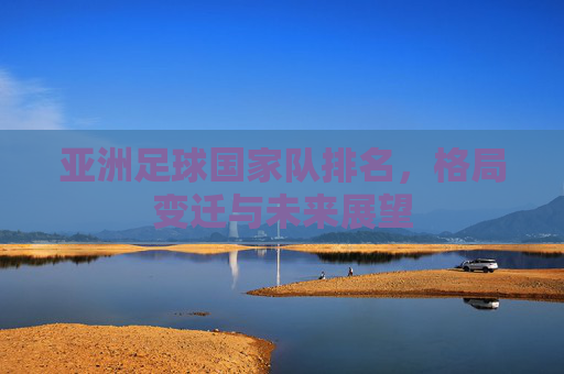 亚洲足球国家队排名,格局变迁与未来展望 亚洲足球国家队排名,格局变迁与未来展望