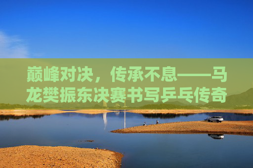 巅峰对决,传承不息——马龙樊振东决赛书写乒乓传奇 巅峰对决,传承不息——马龙樊振东决赛书写乒乓传奇