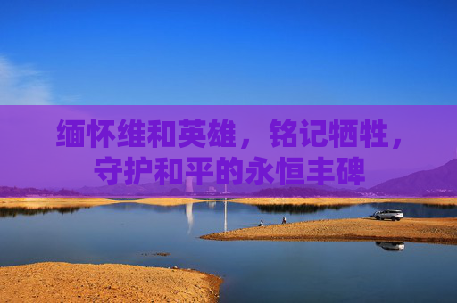 缅怀维和英雄,铭记牺牲,守护和平的永恒丰碑 缅怀维和英雄,铭记牺牲,守护和平的永恒丰碑
