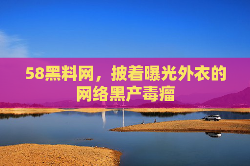 58黑料网，披着曝光外衣的网络黑产毒瘤