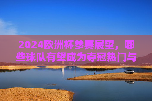 2024欧洲杯参赛展望,哪些球队有望成为夺冠热门与黑马? 2024欧洲杯参赛展望,哪些球队有望成为夺冠热门与黑马?