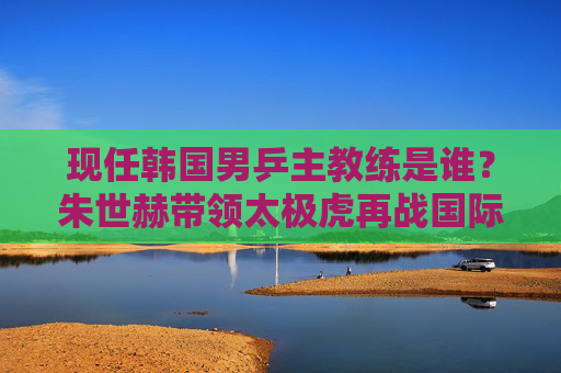 现任韩国男乒主教练是谁?朱世赫带领太极虎再战国际乒坛 现任韩国男乒主教练是谁?朱世赫带领太极虎再战国际乒坛