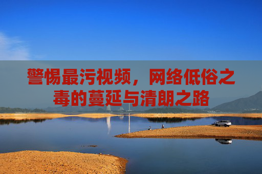 警惕最污视频,网络低俗之毒的蔓延与清朗之路 警惕最污视频,网络低俗之毒的蔓延与清朗之路