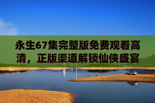 永生67集完整版免费观看高清,正版渠道解锁仙侠盛宴,拒绝盗版守护创作生态 永生67集完整版免费观看高清,正版渠道解锁仙侠盛宴,拒绝盗版守护创作生态
