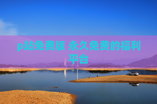 p站免费版 永久免费的福利平台 p站免费版 永久免费的福利平台