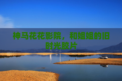 神马花花影院,和姐姐的旧时光胶片 神马花花影院,和姐姐的旧时光胶片