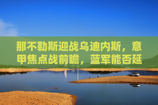 那不勒斯迎战乌迪内斯,意甲焦点战前瞻,蓝军能否延续强势? 那不勒斯迎战乌迪内斯,意甲焦点战前瞻,蓝军能否延续强势?