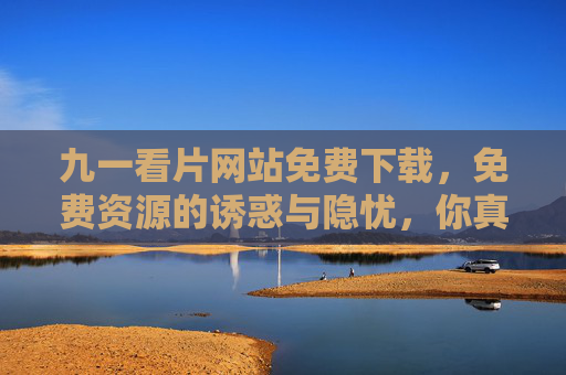 九一看片网站免费下载,免费资源的诱惑与隐忧,你真的了解吗? 九一看片网站免费下载,免费资源的诱惑与隐忧,你真的了解吗?