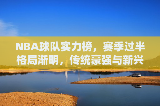 NBA球队实力榜,赛季过半格局渐明,传统豪强与新兴力量上演冠军争夺战 NBA球队实力榜,赛季过半格局渐明,传统豪强与新兴力量上演冠军争夺战