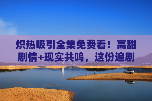 炽热吸引全集免费看!高甜剧情+现实共鸣,这份追剧指南请收好! 炽热吸引全集免费看!高甜剧情+现实共鸣,这份追剧指南请收好!