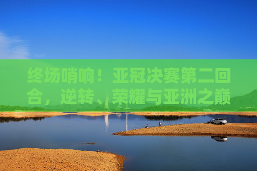 终场哨响！亚冠决赛第二回合，逆转、荣耀与亚洲之巅的史诗对决