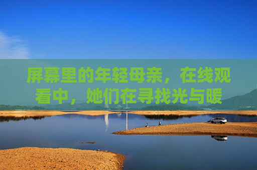屏幕里的年轻母亲,在线观看中,她们在寻找光与暖 屏幕里的年轻母亲,在线观看中,她们在寻找光与暖