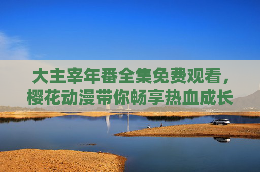 大主宰年番全集免费观看,樱花动漫带你畅享热血成长与史诗战斗 大主宰年番全集免费观看,樱花动漫带你畅享热血成长与史诗战斗