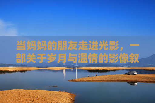 当妈妈的朋友走进光影,一部关于岁月与温情的影像叙事 当妈妈的朋友走进光影,一部关于岁月与温情的影像叙事