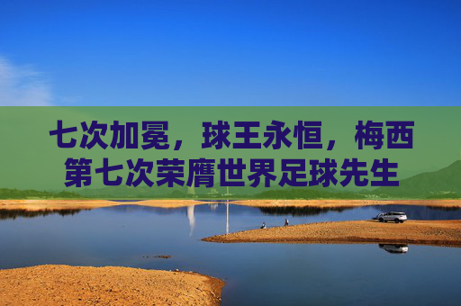 七次加冕,球王永恒,梅西第七次荣膺世界足球先生 七次加冕,球王永恒,梅西第七次荣膺世界足球先生