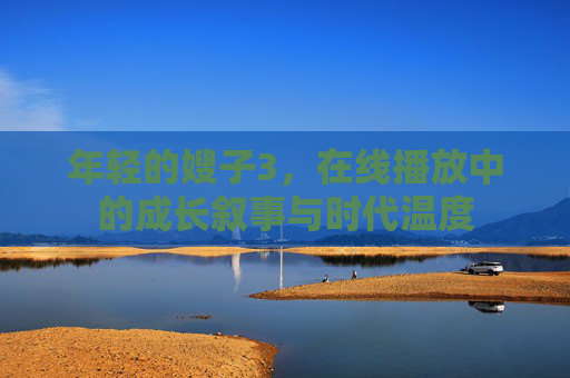 年轻的嫂子3,在线播放中的成长叙事与时代温度 年轻的嫂子3,在线播放中的成长叙事与时代温度