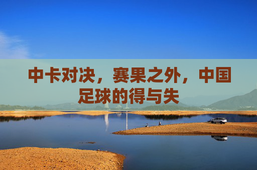 中卡对决,赛果之外,中国足球的得与失 中卡对决,赛果之外,中国足球的得与失