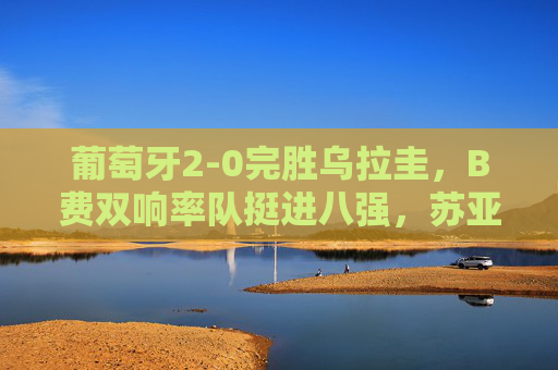 葡萄牙2-0完胜乌拉圭，B费双响率队挺进八强，苏亚雷斯泪别世界杯