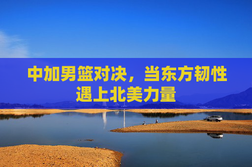 中加男篮对决,当东方韧性遇上北美力量 中加男篮对决,当东方韧性遇上北美力量