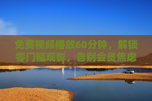 免费视频播放60分钟,解锁零门槛观影,告别会员焦虑 免费视频播放60分钟,解锁零门槛观影,告别会员焦虑
