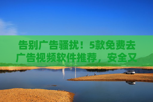 告别广告骚扰!5款免费去广告视频软件推荐,安全又好用 告别广告骚扰!5款免费去广告视频软件推荐,安全又好用