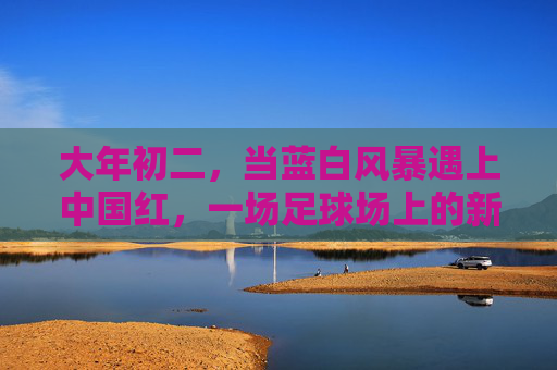 大年初二,当蓝白风暴遇上中国红,一场足球场上的新年序曲 大年初二,当蓝白风暴遇上中国红,一场足球场上的新年序曲