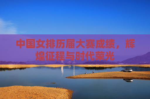 中国女排历届大赛成绩，辉煌征程与时代荣光
