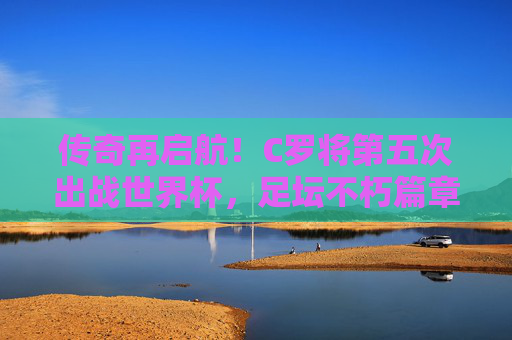 传奇再启航！C罗将第五次出战世界杯，足坛不朽篇章的续写