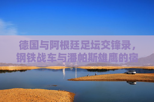 德国与阿根廷足坛交锋录,钢铁战车与潘帕斯雄鹰的宿命对决 德国与阿根廷足坛交锋录,钢铁战车与潘帕斯雄鹰的宿命对决