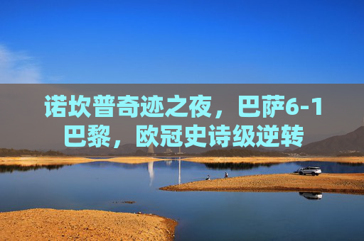 诺坎普奇迹之夜，巴萨6-1巴黎，欧冠史诗级逆转