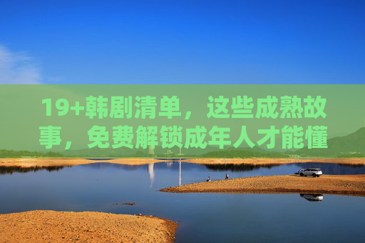 19+韩剧清单，这些成熟故事，免费解锁成年人才能懂的浪漫与现实