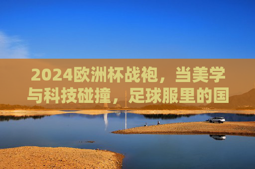 2024欧洲杯战袍,当美学与科技碰撞,足球服里的国家叙事 2024欧洲杯战袍,当美学与科技碰撞,足球服里的国家叙事