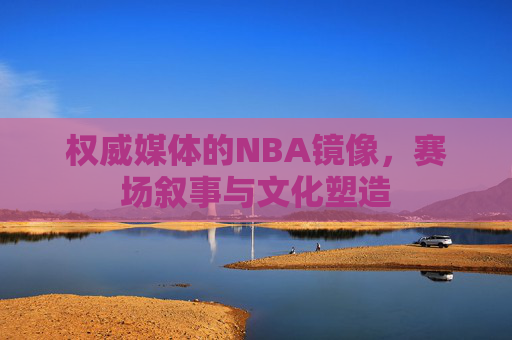 权威媒体的NBA镜像,赛场叙事与文化塑造 权威媒体的NBA镜像,赛场叙事与文化塑造