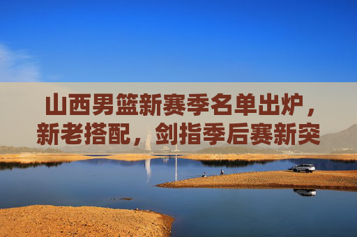 山西男篮新赛季名单出炉，新老搭配，剑指季后赛新突破