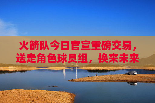 火箭队今日官宣重磅交易，送走角色球员组，换来未来首轮签及潜力新星