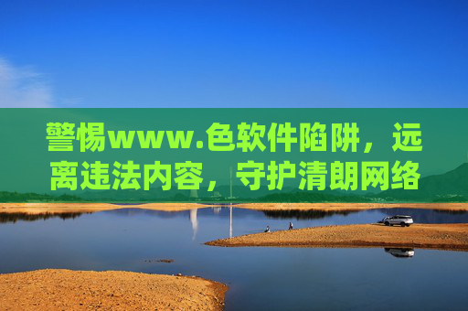 警惕www.色软件陷阱，远离违法内容，守护清朗网络空间