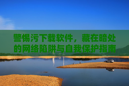 警惕污下载软件,藏在暗处的网络陷阱与自我保护指南 警惕污下载软件,藏在暗处的网络陷阱与自我保护指南