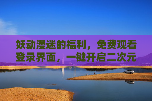 妖动漫迷的福利,免费观看登录界面,一键开启二次元奇幻之旅 妖动漫迷的福利,免费观看登录界面,一键开启二次元奇幻之旅