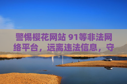 警惕樱花网站 91等非法网络平台，远离违法信息，守护网络安全