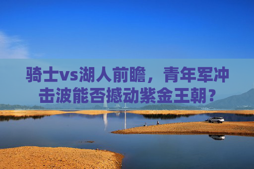 骑士vs湖人前瞻,青年军冲击波能否撼动紫金王朝? 骑士vs湖人前瞻,青年军冲击波能否撼动紫金王朝?