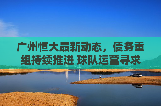广州恒大最新动态，债务重组持续推进 球队运营寻求破局之路