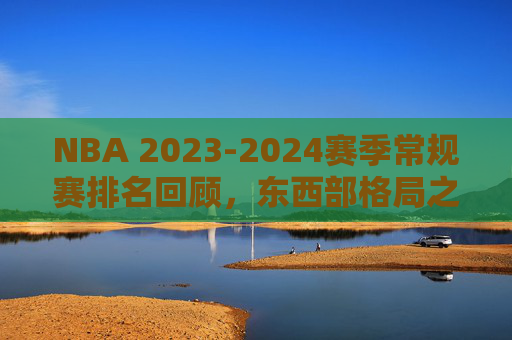NBA 2023-2024赛季常规赛排名回顾，东西部格局之变与季后赛席位的激烈角逐