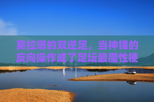 莫拉塔的双逆足,当神锋的反向操作成了足坛最魔性梗 莫拉塔的双逆足,当神锋的反向操作成了足坛最魔性梗