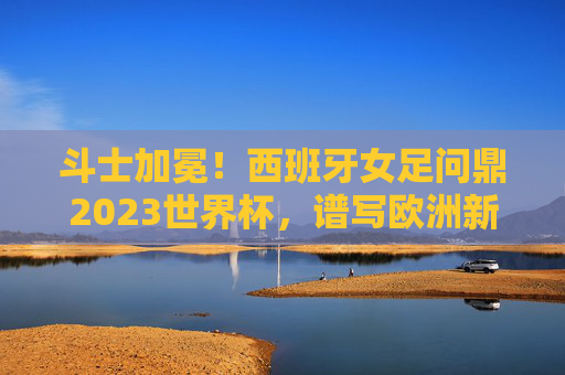 斗士加冕!西班牙女足问鼎2023世界杯,谱写欧洲新篇 斗士加冕!西班牙女足问鼎2023世界杯,谱写欧洲新篇