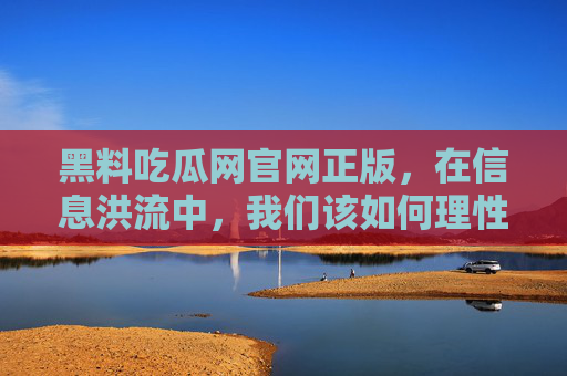 黑料吃瓜网官网正版,在信息洪流中,我们该如何理性吃瓜? 黑料吃瓜网官网正版,在信息洪流中,我们该如何理性吃瓜?