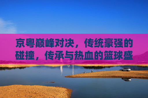 京粤巅峰对决,传统豪强的碰撞,传承与热血的篮球盛宴 京粤巅峰对决,传统豪强的碰撞,传承与热血的篮球盛宴
