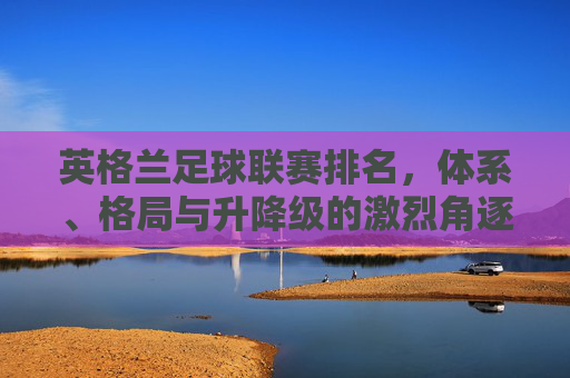英格兰足球联赛排名,体系、格局与升降级的激烈角逐 英格兰足球联赛排名,体系、格局与升降级的激烈角逐