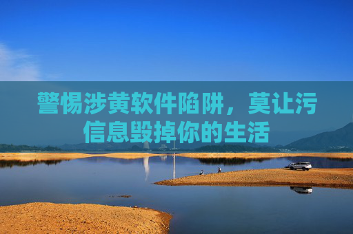 警惕涉黄软件陷阱，莫让污信息毁掉你的生活