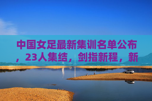 中国女足最新集训名单公布,23人集结,剑指新程,新老携手共筑未来 中国女足最新集训名单公布,23人集结,剑指新程,新老携手共筑未来