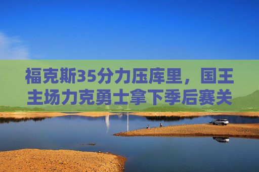 福克斯35分力压库里,国王主场力克勇士拿下季后赛关键战 福克斯35分力压库里,国王主场力克勇士拿下季后赛关键战